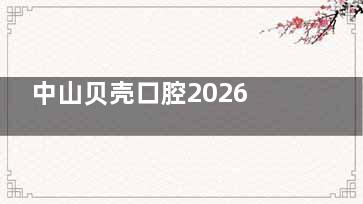 中山贝壳口腔2026价格表刷新，种牙|正畸|补牙|根管治疗及牙冠费用
